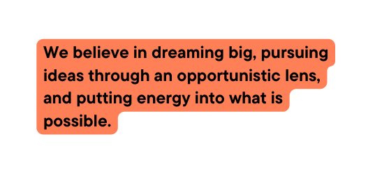 We believe in dreaming big pursuing ideas through an opportunistic lens and putting energy into what is possible